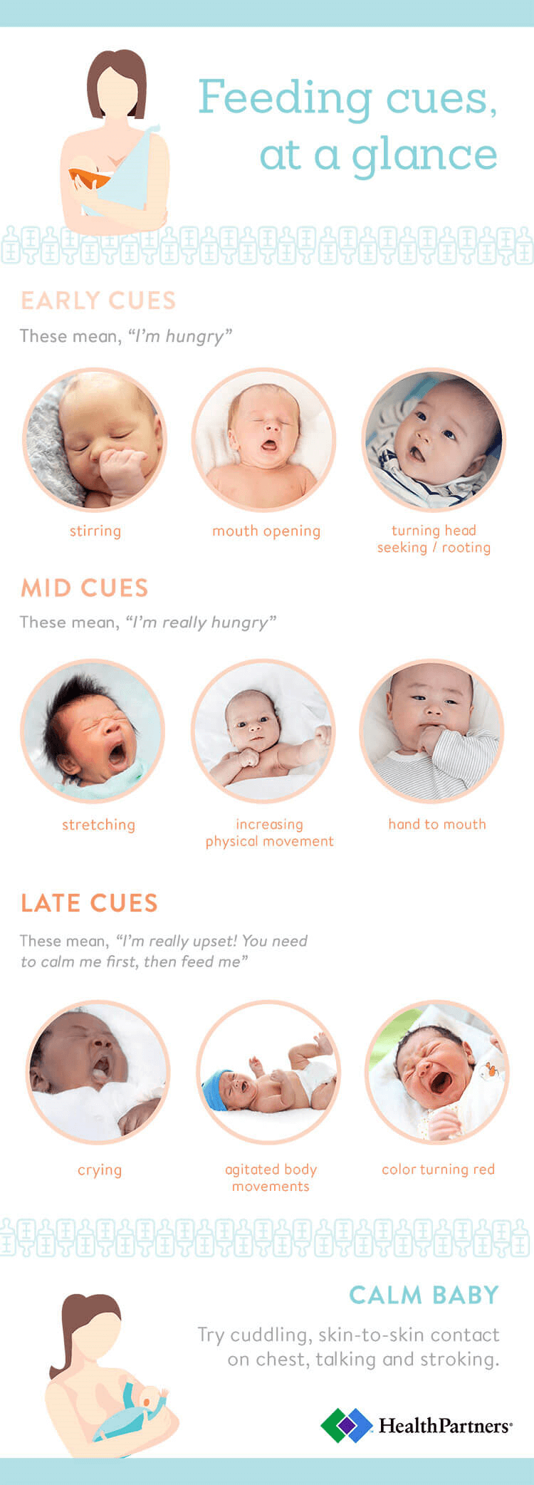 Feeding cues, at a glance Early cues from your baby These mean, “I’m hungry” When your baby is: • Stirring • Opening their mouth • Turning their head, seeking, rooting Mid cues from your baby These mean, “I’m really hungry” When your baby is: • Stretching • Increasing their physical movement • Putting their hand to their mouth Late cues from your baby These mean, “I’m really upset! You need to calm me first, then feed me” When your baby is: • Crying • Making agitated body movements • Having their skin color turn red To calm your baby: Try cuddling, skin-to-skin contact on your chest, talking and stroking. 